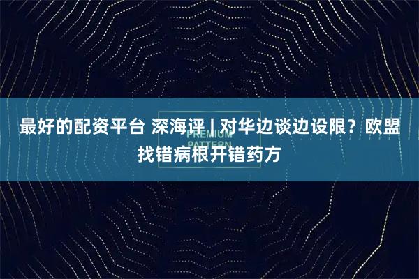 最好的配资平台 深海评 | 对华边谈边设限？欧盟找错病根开错药方