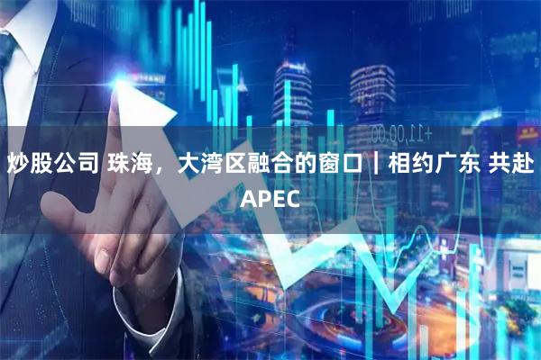 炒股公司 珠海，大湾区融合的窗口｜相约广东 共赴APEC