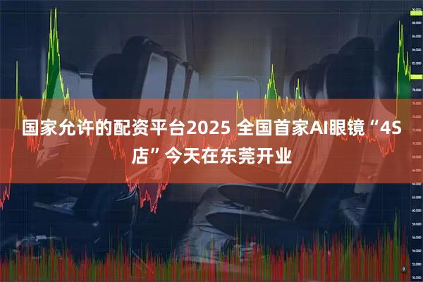 国家允许的配资平台2025 全国首家AI眼镜“4S店”今天在东莞开业