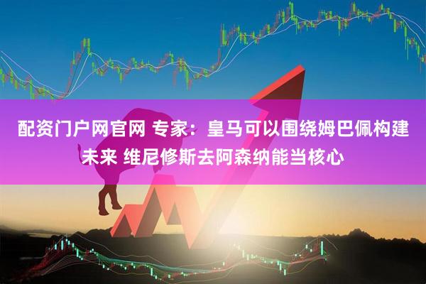 配资门户网官网 专家：皇马可以围绕姆巴佩构建未来 维尼修斯去阿森纳能当核心